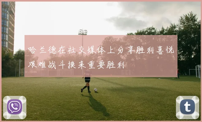 哈兰德在社交媒体上分享胜利喜悦艰难战斗换来重要胜利