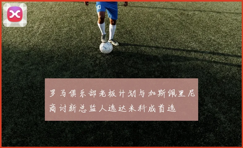 罗马俱乐部老板计划与加斯佩里尼商讨新总监人选达米科成首选