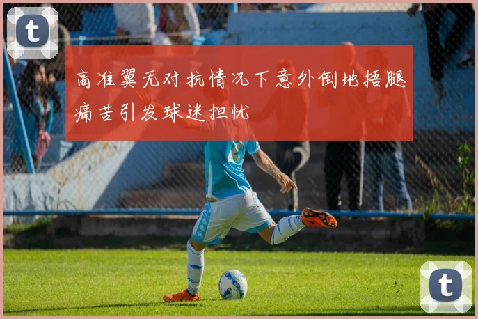 高准翼无对抗情况下意外倒地捂腿痛苦引发球迷担忧