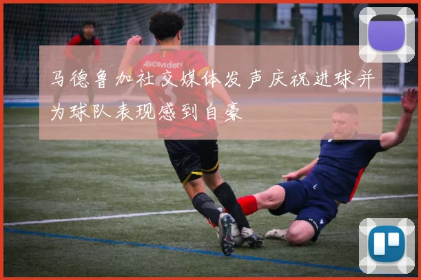 马德鲁加社交媒体发声庆祝进球并为球队表现感到自豪