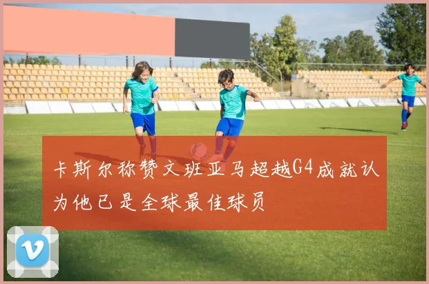 卡斯尔称赞文班亚马超越G4成就认为他已是全球最佳球员