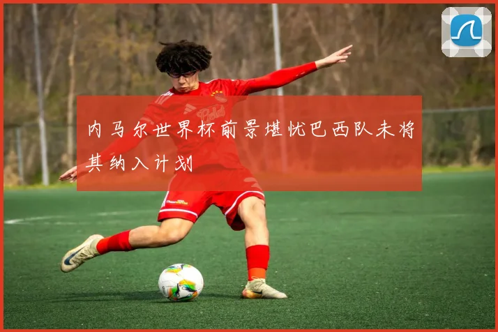 内马尔世界杯前景堪忧巴西队未将其纳入计划