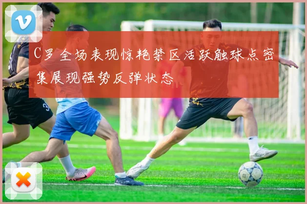 C罗全场表现惊艳禁区活跃触球点密集展现强势反弹状态