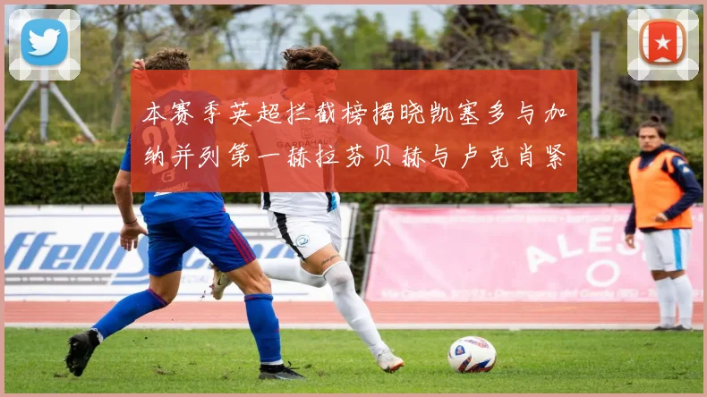 本赛季英超拦截榜揭晓凯塞多与加纳并列第一赫拉芬贝赫与卢克肖紧随其后