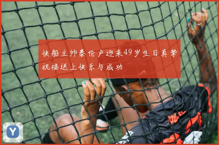快船主帅泰伦卢迎来49岁生日真挚祝福送上快乐与成功